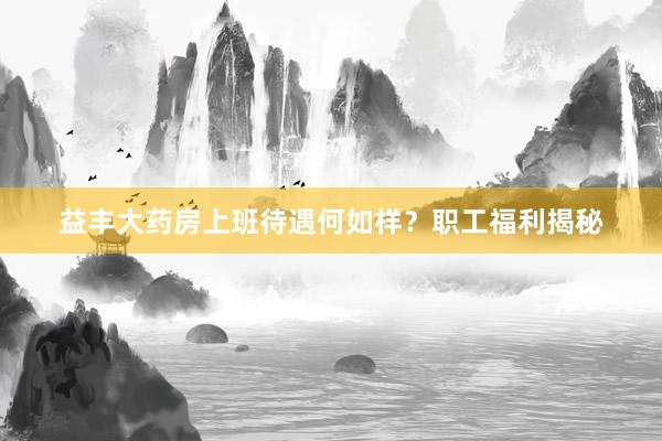 益丰大药房上班待遇何如样？职工福利揭秘