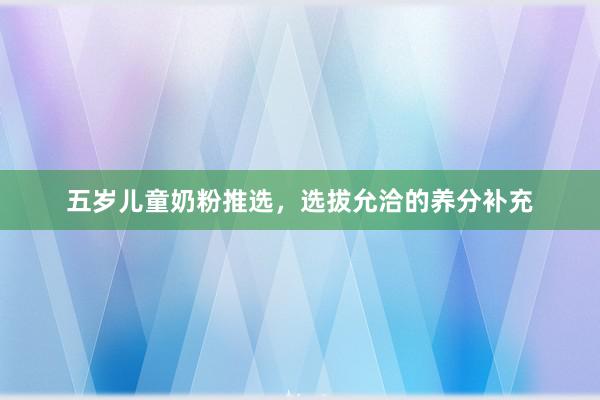 五岁儿童奶粉推选，选拔允洽的养分补充