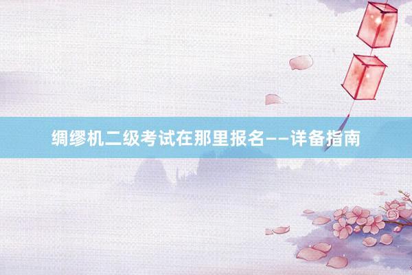绸缪机二级考试在那里报名——详备指南